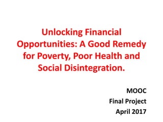 Unlocking Financial
Opportunities: A Good Remedy
for Poverty, Poor Health and
Social Disintegration.
MOOC
Final Project
April 2017
 