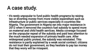A case study.
• it's rarely unpopular to fund public health programs by raising
tax or diverting money from more visible expenditure such as
infrastructure or public services especially in countries like
Nigeria. The government in Nigeria ran into major resistance in
2012 when it removed the country's fuel subsidy to spend more
on maternal and child health services. Media coverage focused
on the unpopular repeal of the subsidy and paid less attention to
the much needed expansion of primary health care. After
widespread public protest, the subsidy was reinstated. This
resistance is partly explained by a weak social contract: citizens
do not trust their government, so they hesitate to pay tax money
that they worry will be misspent.
 