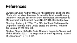 References
Brynjolfsson, Erik, Andrew McAfee, Michael Sorell, and Feng Zhu.
“Scale without Mass: Business Process Replication and Industry
Dynamics.” Harvard Business School Technology and Operations
Management Unit Research Paper No. 07-016, Cambridge, MA.
Clausing, Kimberly A. 2016. “The Effect of Proﬁt Shifting on the
Corporate Tax Base in the United States and Beyond.” National
Tax Journal 69 (4): 905–34.
Djankov, Simeon, Rafael la Porta, Florencio Lopez-de-Silanes, and
Andrei Shleifer. 2002. “The Regulation of Entry.” Quarterly Journal
of Economics 118 (1): 1–37.  
 