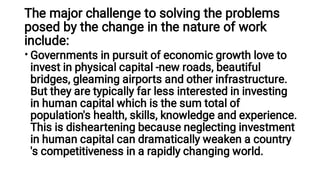 The major challenge to solving the problems
posed by the change in the nature of work
include:
• Governments in pursuit of economic growth love to
invest in physical capital -new roads, beautiful
bridges, gleaming airports and other infrastructure.
But they are typically far less interested in investing
in human capital which is the sum total of
population's health, skills, knowledge and experience.
This is disheartening because neglecting investment
in human capital can dramatically weaken a country
's competitiveness in a rapidly changing world.
 