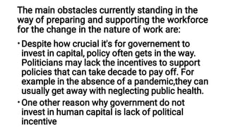The main obstacles currently standing in the
way of preparing and supporting the workforce
for the change in the nature of work are:
•
•
Despite how crucial it's for governement to
invest in capital, policy often gets in the way.
Politicians may lack the incentives to support
policies that can take decade to pay off. For
example in the absence of a pandemic,they can
usually get away with neglecting public health.
One other reason why government do not
invest in human capital is lack of political
incentive
 