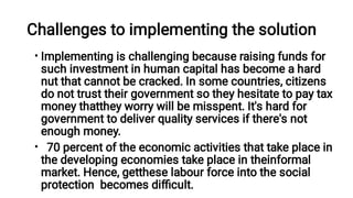 Challenges to implementing the solution
•
•
Implementing is challenging because raising funds for
such investment in human capital has become a hard
nut that cannot be cracked. In some countries, citizens
do not trust their government so they hesitate to pay tax
money thatthey worry will be misspent. It's hard for
government to deliver quality services if there's not
enough money.
70 percent of the economic activities that take place in
the developing economies take place in theinformal
market. Hence, getthese labour force into the social
protection becomes diﬃcult.
 