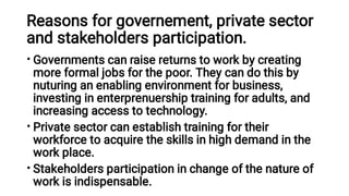 Reasons for governement, private sector
and stakeholders participation.
•
•
•
Governments can raise returns to work by creating
more formal jobs for the poor. They can do this by
nuturing an enabling environment for business,
investing in enterprenuership training for adults, and
increasing access to technology.
Private sector can establish training for their
workforce to acquire the skills in high demand in the
work place.
Stakeholders participation in change of the nature of
work is indispensable.
 