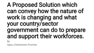 A Proposed Solution which
can convey how the nature of
work is changing and what
your country/sector
government can do to prepare
and support their workforces.
By
Ugwu, Chinemerem Promise
 
