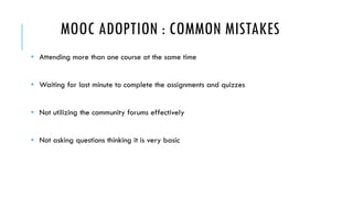 MOOC ADOPTION : COMMON MISTAKES 
• Attending more than one course at the same time 
• Waiting for last minute to complete the assignments and quizzes 
• Not utilizing the community forums effectively 
• Not asking questions thinking it is very basic 
 
