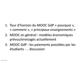 1. Tour d’horizon du MOOC GdP « pourquoi »,
« comment », « principaux enseignements »
2. MOOC en général : modèles économiques
prévus/envisagés actuellement
3. MOOC GdP : les paiements possibles par les
étudiants - .. discussion
29/05/2013
 