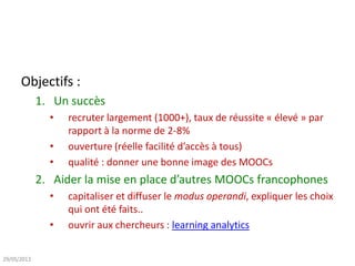 Objectifs :
1. Un succès
• recruter largement (1000+), taux de réussite « élevé » par
rapport à la norme de 2-8%
• ouverture (réelle facilité d’accès à tous)
• qualité : donner une bonne image des MOOCs
2. Aider la mise en place d’autres MOOCs francophones
• capitaliser et diffuser le modus operandi, expliquer les choix
qui ont été faits..
• ouvrir aux chercheurs : learning analytics
29/05/2013
 