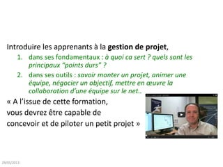 Introduire les apprenants à la gestion de projet,
1. dans ses fondamentaux : à quoi ca sert ? quels sont les
principaux “points durs” ?
2. dans ses outils : savoir monter un projet, animer une
équipe, négocier un objectif, mettre en œuvre la
collaboration d’une équipe sur le net..
« A l’issue de cette formation,
vous devrez être capable de
concevoir et de piloter un petit projet »
29/05/2013
 