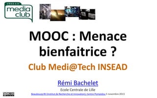 MOOC : Menace
bienfaitrice ?
Club Medi@Tech INSEAD
Rémi Bachelet
Ecole Centrale de Lille
Beaubourg IRI (Institut de Recherche et Innovation), Centre Pompidou 5 novembre 2013

 