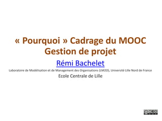 « Pourquoi » Cadrage du MOOC
           Gestion de projet
                                 Rémi Bachelet
Laboratoire de Modélisation et de Management des Organisations (LM2O), Université Lille Nord de France
                                   Ecole Centrale de Lille
 
