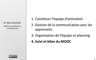 1. Constituer l'équipe d'animation
Dr. Rémi Bachelet
Maître de conférences
à Centrale Lille

2. Gestion de la communication avec les
apprenants
3. Organisation de l'équipe et planning
4. Suivi et bilan du MOOC

14

 