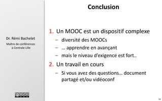 Conclusion

1. Un MOOC est un dispositif complexe
Dr. Rémi Bachelet
Maître de conférences
à Centrale Lille

– diversité des MOOCs
– … apprendre en avançant
– mais le niveau d’exigence est fort..

2. Un travail en cours
– Si vous avez des questions… document
partagé et/ou vidéoconf

16

 
