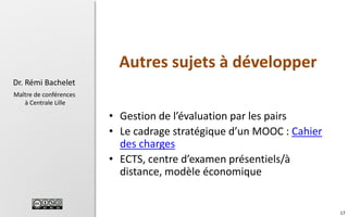 Autres sujets à développer
Dr. Rémi Bachelet
Maître de conférences
à Centrale Lille

• Gestion de l’évaluation par les pairs
• Le cadrage stratégique d’un MOOC : Cahier
des charges
• ECTS, centre d’examen présentiels/à
distance, modèle économique

17

 