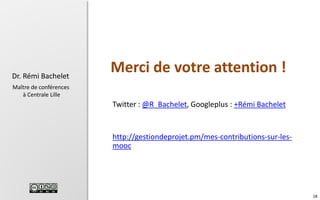 Dr. Rémi Bachelet

Merci de votre attention !

Maître de conférences
à Centrale Lille

Twitter : @R_Bachelet, Googleplus : +Rémi Bachelet

http://gestiondeprojet.pm/mes-contributions-sur-lesmooc

18

 