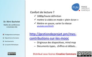 Confort de lecture ?
Dr. Rémi Bachelet
Maître de conférences
à Centrale Lille

 Prolégomènes techniques

.

 Objectifs de la formation
 Avertissements
 Les quatre thématiques

 1080p/haute définition
 mettre la vidéo en mode « plein écran »
 Mettre en pause, varier la vitesse
youtube.com/html5

http://gestiondeprojet.pm/mescontributions-sur-les-mooc
– Originaux des diapositives, mind map
– Documents-types, chiffres et débats..
Distribué sous licence Creative Commons

2

 