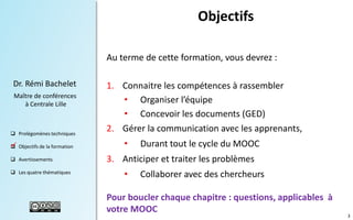 Objectifs
Au terme de cette formation, vous devrez :
Dr. Rémi Bachelet
Maître de conférences
à Centrale Lille

 Prolégomènes techniques


 Objectifs de la formation
.

 Avertissements
 Les quatre thématiques

1. Connaitre les compétences à rassembler
• Organiser l’équipe
• Concevoir les documents (GED)
2. Gérer la communication avec les apprenants,
•

Durant tout le cycle du MOOC

3. Anticiper et traiter les problèmes

•

Collaborer avec des chercheurs

Pour boucler chaque chapitre : questions, applicables à
votre MOOC

3

 