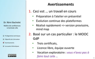 Avertissements
1. Ceci est … un travail en cours
Dr. Rémi Bachelet
Maître de conférences
à Centrale Lille

 Prolégomènes techniques
 Objectifs de la formation
 Avertissements

.

 Les quatre thématiques

• Préparation à l’atelier en présentiel
• Évolution continue des plateformes
• Réalisé rapidement => version provisoire,
mind map

2. Basé sur un cas particulier : le MOOC
GdP
•
•
•

Trois certificats,
Licence libre, équipe ouverte
Vocation exploratoire : vous n’avez pas à
faire tout cela …

4

 