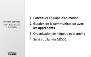 1. Constituer l'équipe d'animation
Dr. Rémi Bachelet
Maître de conférences
à Centrale Lille

2. Gestion de la communication avec
les apprenants
3. Organisation de l'équipe et planning
4. Suivi et bilan du MOOC

99

 