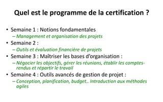Quel est le programme de la certification ?
• Semaine 1 : Notions fondamentales
– Management et organisation des projets
• Semaine 2 :
– Outils collaboratifs, sécurité informatique et évaluation financière des projets
• Semaine 3 : Maîtriser les bases d’organisation :
– Négocier les objectifs, gérer les réunions, établir les comptes-rendus et répartir le travail
• Semaine 4 : Outils avancés de gestion de projet :
– Conception, planification, budget.. Introduction aux méthodes agiles
• Semaine 5-6 : Examen final et 7 modules au choix
– Analyse stratégique des projets, Créativité et brainstorming, Analyse fonctionnelle et
cahier des charges, Gestion des risques, Méthodologie de résolution de problème : les
outils, Évaluation d’impact, Entrepreneuriat (EDHEC).
 