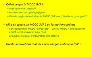 • Qu’est ce que le MOOC GdP ?
– Le programme proposé
– Les trois parcours pédagogiques
– Plus de professionnels dans le MOOC GdP que d’étudiants, pourquoi ?
• Mise en œuvre du MOOC GdP 2 en formation continue
– Conception d'un MOOC "Corporate" : Cas du MOOC « évaluation de
projet » réalisé avec et pour l’AUF
– Les autres modèles d’intégration des MOOCs
• Quelles innovations réalisées avec chaque édition du GdP ?
 