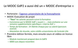 – Ce que l’on observe dans le MOOC GdP
• Inscrits individuels « libres » plus nombreux que les apprenants
sponsorisés/incités par une entreprise => des salariés se forment
« directement » sans passer par la RH ou les dispositifs classiques, parfois
des équipes de salariés s’inscrivent ensemble
– Vers un nouveau paradigme :
• Opposé à la formation « au compte-goutte » : un « évènement partagé de
formation »
– pour tous les collaborateurs qui le souhaitent,
– et les prestataires (nombreux dans certains services et que l’on ne pouvait pas former)
– .. si on le souhaite ouvert au « grand public », de fait surtout des cadres
• L’ouverture et la grande échelle incitent à la qualité du cours
Changer la formation continue ?
 