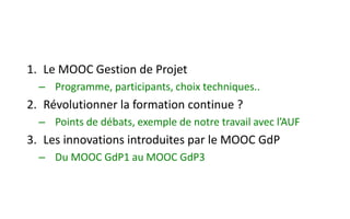 1. Le MOOC Gestion de Projet
– Programme, participants, choix techniques..
2. Révolutionner la formation continue ?
– Points de débats, exemple de notre travail avec l’AUF
3. Les innovations introduites par le MOOC GdP
– Du MOOC GdP1 au MOOC GdP3
 