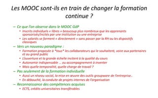 – Des enjeux « pas si simples »
• Autonomie indispensable … ou accompagnement à inventer ?
• Mais pour un salarié quelle temporalité, quelle charge de travail ?
• … et quel temps professionnel libéré pour cette formation
• Par rapport aux formations continues habituelles, où il suffit de « faire de la
présence », on ne peut pas valider un MOOC sans travailler.
– Pas seulement de la formation individuelle
• Aussi un réseau social, la mise en œuvre des outils groupware de
l’entreprise..
• En débouché, la conduite de projets internes de l’organisation
– Reconnaissance des compétences acquises
• ECTS, crédits universitaires transférables de Centrale Lille
Les MOOC sont-ils en train de changer la formation
continue ?
 
