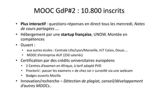 MOOC GdP#1 : 3.500 inscrits
• Le premier MOOC certificatif français !
• Un dispositif pédagogique qui allie le massif à la variété des parcours et
des apprenants
• Licence libre : les cours, mais aussi les autres éléments : étude de cas,
dossiers des projets etc…
• Open data : volonté de partage et de capitalisation envers les autres
MOOC francophones - les statistiques sont ouvertes et à disposition des
chercheurs
• Innovation/recherche – Learning analytics, publications..
 