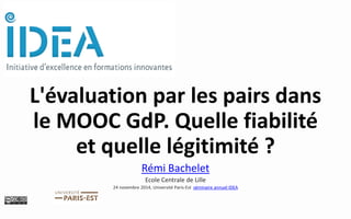 L'évaluation par les pairs dans le MOOC GdP. Quelle fiabilité et quelle légitimité ? 
Rémi Bachelet 
Ecole Centrale de Lille 
24 novembre 2014, Université Paris-Est séminaire annuel IDEA  