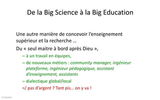 De la Big Science à la Big Education
Une autre manière de concevoir l’enseignement supérieur et la
recherche …
Du prof solitaire « seul maître à bord après Dieu »,
– à un travail en équipe(s),
– de nouveaux métiers : community manager, ingénieur plateforme,
ingénieur pédagogique, assistant d’enseignement, assistants
– dialectique global/local : appropriation par les étudiants, collectivement
=/ pas d’argent ? Tant pis… on y va avec un modèle ouvert !
… et au lieu d’avancer lentement avec une édition par an, on progresse le
plus vite possible.. 4 éditions et la cinquième est programmée.
Total : Plus de 45.000 inscriptions, 150.000 heures de cours
09/01/2015
 