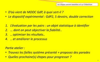 • D’où vient le MOOC GdP, à quoi sert-il ?
• Le dispositif expérimental : GdP2, 5 devoirs, double correction
1. L’évaluation par les pairs : un objet statistique à identifier
2. … dont on peut objectiver la fiabilité..
3. .. optimiser les résultats..
4. .. et améliorer le processus
Partie atelier :
• Trouvez les failles du système présenté + proposez des parades
• Quelles prochaine(s) étapes pour progresser ?
Les diapos seront tweetées et sur Slideshare
2
 