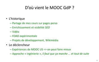 D’où vient le MOOC GdP ?
• L’historique
– Partage de mes cours sur pages perso
– Enrichissement et visibilité SEO
– Passage des diapos aux vidéos
– FOAD expérimentale
– Projets de développement, Wikimédia
• Le déclencheur
– Expériences de MOOC US => on peut faire mieux
– Approche « hacking/ingénierie », il faut que ça marche … et tout
de suite, plaisir.
4
 