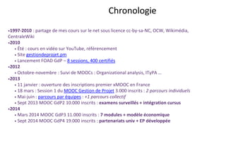 Chronologie
1997-2010 : partage de mes cours sur le net sous licence cc-by-sa-NC, OCW, Wikimédia, CentraleWiki
2010
• Été : cours en vidéo sur YouTube, référencement
• Site gestiondeprojet.pm
• Lancement FOAD GdP – 8 sessions, 400 certifiés en 2 ans
2012
• Octobre-novembre : Suivi de MOOCs : Organizational analysis, ITyPA …
2013
• 11 janvier : ouverture des inscriptions premier xMOOC en France
• 18 mars : Session 1 du MOOC Gestion de Projet 3.000 inscrits : 2 parcours individuels
• Mai-juin : parcours par équipes : +1 parcours collectif
• Sept 2013 MOOC GdP2 10.000 inscrits : examens surveillés + intégration cursus
2014
• Mars 2014 MOOC GdP3 11.000 inscrits : 7 modules + modèle économique
• Sept 2014 MOOC GdP4 19.000 inscrits : partenariats univ + EP développée
 