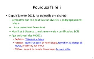 Pourquoi faire ?
• Depuis janvier 2013, les objectifs ont changé
– Au début : démontrer que l’on peut faire un xMOOC
« pédagogiquement riche » … sans ressources financières
– Ensuite : Massif et à distance … mais une « vraie » certification,
ECTS
– Maintenant : Agir en faveur de l’accès à des cours ouverts de
qualité pour tous :
• Expliciter : Trilogie stratégique
• Partager : Tourner un cours en home studio, formation au pilotage de
MOOC, prudence par rapport aux SPOCs …
• Chiffrer : au-delà du modèle économique la valeur créée par un MOOC
6
 