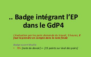 .. Badge intégrant l’EP
dans le GdP4
L’évaluation par les pairs demande du travail, 3 heures, il
faut la prendre en compte dans la note finale
Badge ouvert Mozilla
• 70< [note du devoir] +- [15 points sur éval des pairs]
 