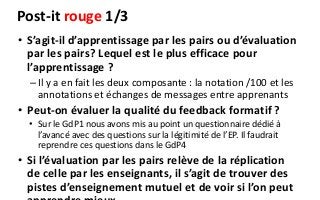 Post-it rouge 1/3
• S’agit-il d’apprentissage par les pairs ou d’évaluation
par les pairs? Lequel est le plus efficace pour
l’apprentissage ?
–Il y a en fait les deux composante : la notation /100 et les
annotations et échanges de messages entre apprenants
• Peut-on évaluer la qualité du feedback formatif ?
• Sur le GdP1 nous avons mis au point un questionnaire dédié à
l’avancé avec des questions sur la légitimité de l’EP. Il faudrait
reprendre ces questions dans le GdP4
• Si l’évaluation par les pairs relève de la réplication
de celle par les enseignants, il s’agit de trouver des
pistes d’enseignement mutuel et de voir si l’on peut
 