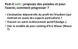 Post-it vert : proposez des parades et pour
l’avenir, comment progresser ?
• L’évaluation dépend-elle du profil de l’étudiant (qui
mettrait en avant des aspects particuliers) ?
• Trouver un autre renforcement positif (badge..)
• Voir le modèle de peer ranking d’Eric Mazur (Mazur
?)
 