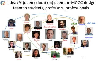 Idea#9: (open education) open the MOOC design
team to students, professors, professionals..
Rémi
Ghislaine
Bich Van
Paul-André
Élodie
Olivier
Bruno
Françoise
Maelle
…
Yannick
Jérémie
Eric
Pierre
Chinda “keo”
Sébastien
Stéphanie
Thérèse
Guillaume
Solveig
Yannick
Michel
Véronique
Marina
Florence
GdP-Lab
Coordination
UNOW
 