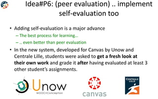 Idea#P6: (peer evaluation) .. implement
self-evaluation too
• Adding self-evaluation is a major advance
– The best process for learning…
– .. even better than peer evaluation
• In the new system, developed for Canvas by Unow and
Centrale Lille, students were asked to get a fresh look at
their own work and grade it after having evaluated at least 3
other student’s assignments.
 