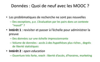 Quelques chiffres et travaux de recherche
• Depuis janvier 2013
– Lauréats du parcours avancé : 3.312, parcours classique : 12.549,
inscriptions : 63.000, 220.000+ heures*personne de cours
• Objectifs
– Démontrer que l’on peut faire un cours ligne « riche »
– … avec très peu de ressources financières
– Massif et à distance, mais une « vraie » certification (ECTS)
– Influer sur les politiques publiques :
• Innovation pédagogique : conception et pilotage de l’évaluation par les pairs
• Pas seulement la rentabilité et le modèle économique : étudier aussi la création
de valeur par ces formations
• Industries éducatives : trilogie stratégique des MOOC
16
 