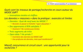 Les données « massives » dans la pratique : avancées et limites
– Données : Quoi de neuf avec les MOOC ?
• Revisiter et passer à l’échelle ? open education ?
– Des apprenants à 95% satisfaits ?
• Vraiment ? De nombreuses limites
– Trois segments ab initio
– Open data ? Vie privée ?
• Inventaire des données du MOOC GdP
• Profusion de données, mais quel recollement, quelle exploitation ?
MOOC GdP : quelles recherches en cours ?
– Innovations testées et chiffres
Massif, concurrence et circuit court : une opportunité pour la
recherche ?
Ces diapos sont tweetées et sur Slideshare
2
 