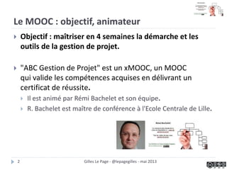 Objectif du MOOC, animateur du MOOC
 Objectif : maîtriser en 4 semaines la démarche et les
outils de la gestion de projet.
 "ABC Gestion de Projet" est un xMOOC, un MOOC
qui valide les compétences acquises en délivrant un
certificat de réussite.
 Il est animé par Rémi Bachelet et son équipe.
 R. Bachelet est maître de conférence à l'Ecole Centrale de Lille.
Gilles Le Page - @lepagegilles - mai 20132
 