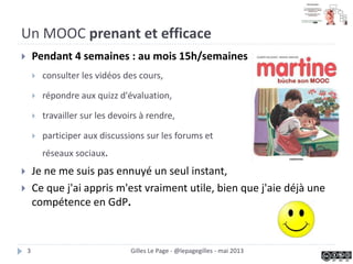  Pendant 4 semaines : environ 15h de travail par semaine
 consulter les vidéos des cours,
 répondre aux quizz d'évaluation,
 travailler sur les devoirs à rendre,
 participer aux discussions sur les forums et
réseaux sociaux.
 Je ne me suis pas ennuyé un seul instant,
 Ce que j'ai appris m'est vraiment utile, bien que j'aie déjà une
compétence en GdP.
Un MOOC prenant et efficace
Gilles Le Page - @lepagegilles - mai 20133
 