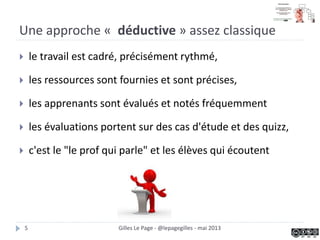 Une approche « déductive » assez classique
 le travail est cadré, précisément rythmé,
 les ressources sont fournies et sont précises,
 les apprenants sont évalués et notés fréquemment
 les évaluations portent sur des cas d'étude et des quizz,
 c'est le "le prof qui parle" et les élèves qui écoutent
Gilles Le Page - @lepagegilles - mai 20135
 