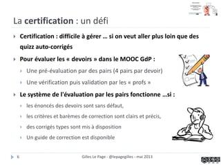 La certification : un défi
 Certification : difficile à gérer … si on veut aller plus loin que des
quizz auto-corrigés
 Pour évaluer les « devoirs » dans le MOOC GdP :
 Une pré-évaluation par des pairs (4 pairs par devoir)
 Une vérification puis validation par les « profs »
 Le système de l'évaluation par les pairs fonctionne …si :
 les énoncés des devoirs sont sans défaut,
 les critères et barèmes de correction sont clairs et précis,
 des corrigés types sont mis à disposition
 Un guide de correction est disponible
Gilles Le Page - @lepagegilles - mai 20136
 