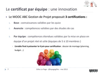 Le certificat par équipe : une innovation
 Le MOOC ABC Gestion de Projet proposait 3 certifications :
1. Base : connaissances validées par les quizz
2. Avancée : compétences validées par des études de cas
3. Par équipe : compétences étendues validées par la mise en place en
équipe d’un projet réel et utile (équipes de 5 à 10 membres )
 Livrable final à présenter au bout des 4 semaines pour certification : dossier de
montage (planning, budget …)
Gilles Le Page - @lepagegilles - mai 20137
 