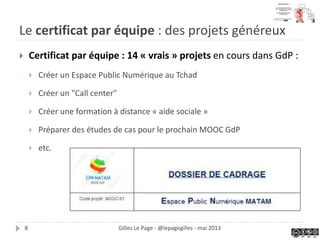 Le certificat par équipe : des projets généreux
 Certificat par équipe : 14 « vrais » projets en cours dans GdP :
 Créer un Espace Public Numérique au Tchad
 Créer un "Call center"
 Créer une formation à distance « aide sociale »
 Préparer des études de cas pour le prochain MOOC GdP
 etc.
Gilles Le Page - @lepagegilles - mai 20138
 