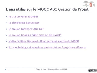 Liens utiles sur le MOOC ABC Gestion de Projet
 le site de Rémi Bachelet
 la plateforme Canvas.net
 le groupe Facebook ABC GdP
 le groupe Google+ "ABC Gestion de Projet"
 Vidéo de Rémi Bachelet - Bilan semaine 4 et fin du MOOC
 Article de blog « 4 semaines dans un Mooc français certifiant »
Gilles Le Page - @lepagegilles - mai 20139
 