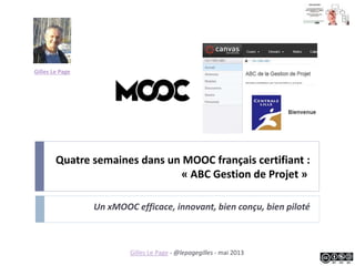Quatre semaines dans un MOOC français certifiant :
« ABC Gestion de Projet » (session 2013)
Un MOOC efficace, innovant, bien conçu, bien piloté
Gilles Le Page
Gilles Le Page - @lepagegilles - mai 2013
 