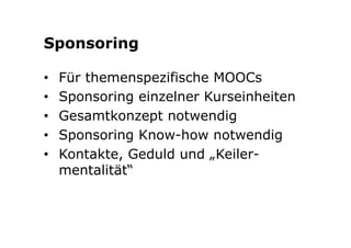 Sponsoring 
• Für themenspezifische MOOCs 
• Sponsoring einzelner Kurseinheiten 
• Gesamtkonzept notwendig 
• Sponsoring Know-how notwendig 
• Kontakte, Geduld und „Keiler-mentalität“ 
 